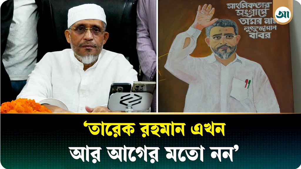 আগের তারেক রহমান আর এখনকার তারেক রহমান এক না: লুৎফুজ্জামান বাবর